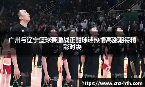 广州与辽宁篮球赛激战正酣球迷热情高涨期待精彩对决