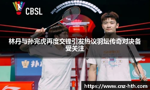 林丹与孙完虎再度交锋引发热议羽坛传奇对决备受关注